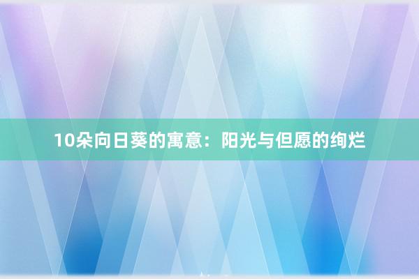 10朵向日葵的寓意：阳光与但愿的绚烂